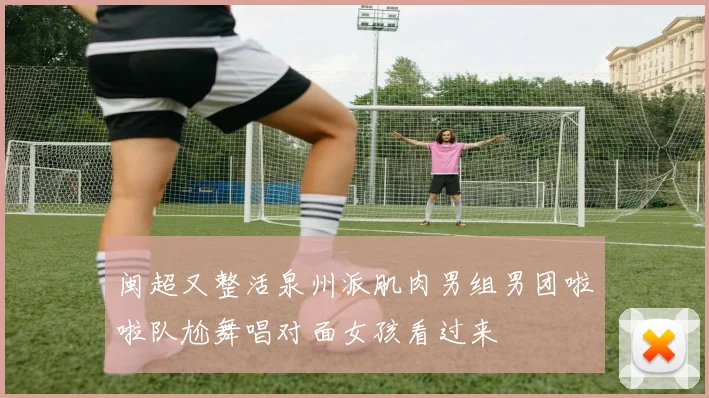 闽超又整活泉州派肌肉男组男团啦啦队尬舞唱对面女孩看过来