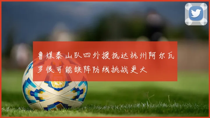 鲁媒泰山队四外援抵达杭州阿尔瓦罗很可能缺阵防线挑战更大