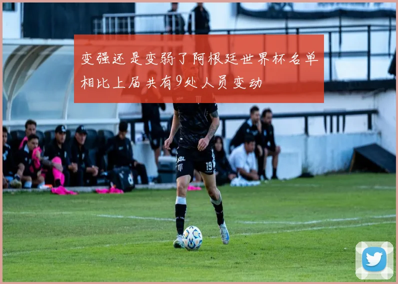 变强还是变弱了阿根廷世界杯名单相比上届共有9处人员变动