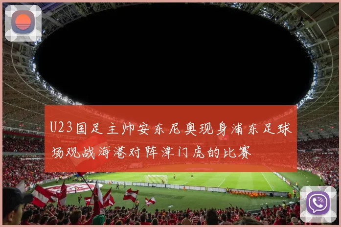 U23国足主帅安东尼奥现身浦东足球场观战海港对阵津门虎的比赛